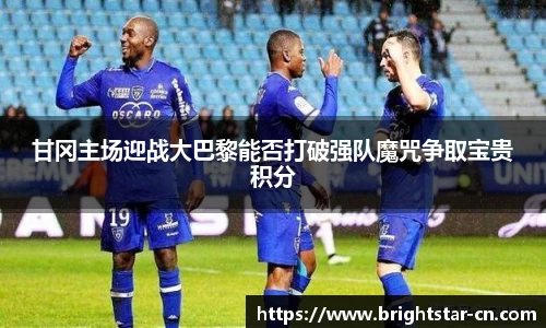 甘冈主场迎战大巴黎能否打破强队魔咒争取宝贵积分